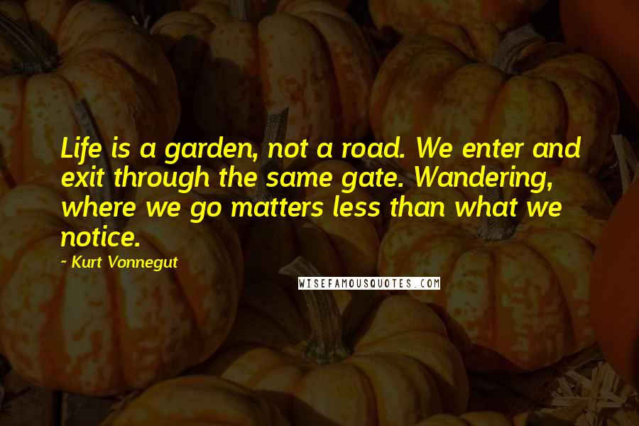 Kurt Vonnegut Quotes: Life is a garden, not a road. We enter and exit through the same gate. Wandering, where we go matters less than what we notice.
