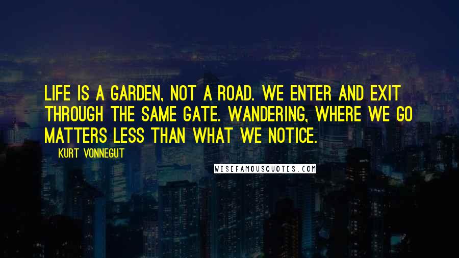Kurt Vonnegut Quotes: Life is a garden, not a road. We enter and exit through the same gate. Wandering, where we go matters less than what we notice.