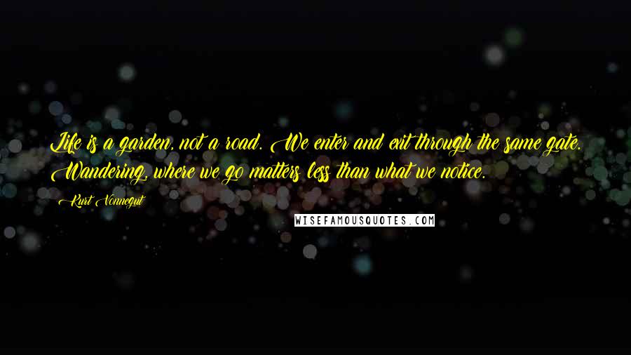 Kurt Vonnegut Quotes: Life is a garden, not a road. We enter and exit through the same gate. Wandering, where we go matters less than what we notice.
