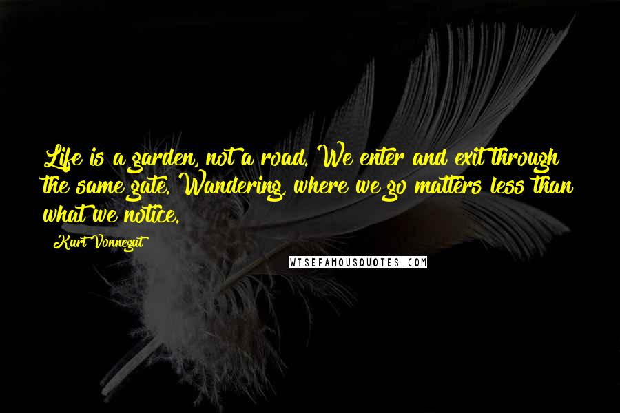 Kurt Vonnegut Quotes: Life is a garden, not a road. We enter and exit through the same gate. Wandering, where we go matters less than what we notice.