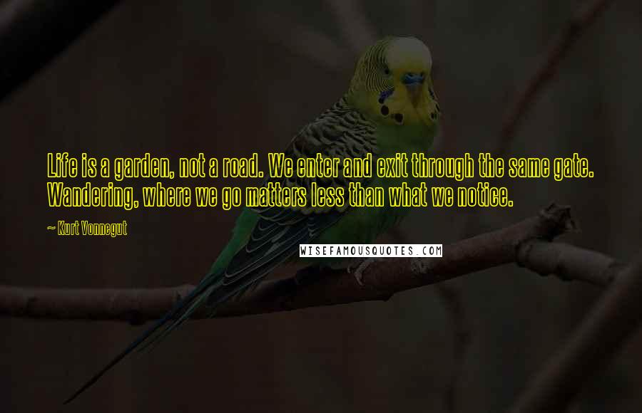 Kurt Vonnegut Quotes: Life is a garden, not a road. We enter and exit through the same gate. Wandering, where we go matters less than what we notice.