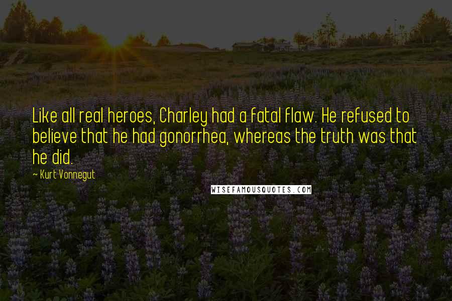 Kurt Vonnegut Quotes: Like all real heroes, Charley had a fatal flaw. He refused to believe that he had gonorrhea, whereas the truth was that he did.