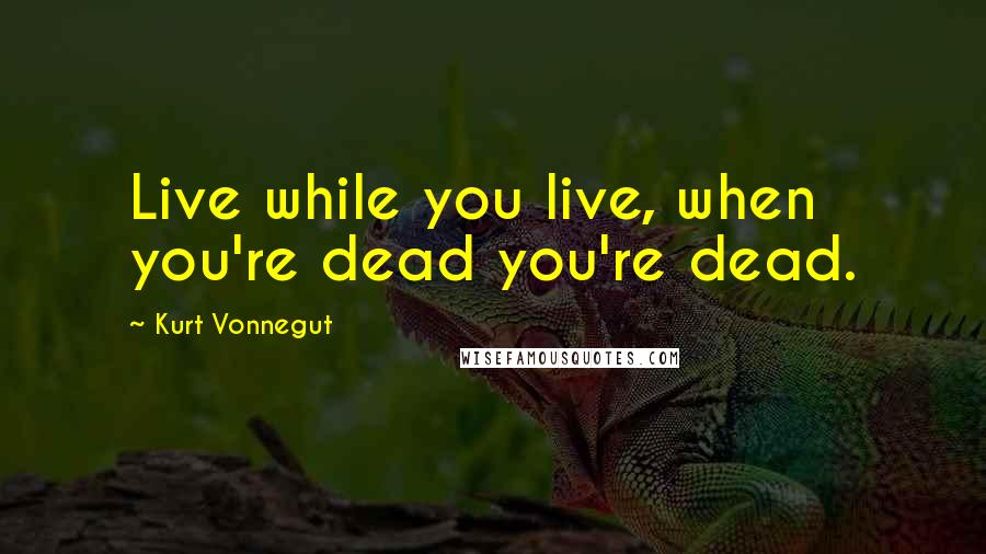 Kurt Vonnegut Quotes: Live while you live, when you're dead you're dead.