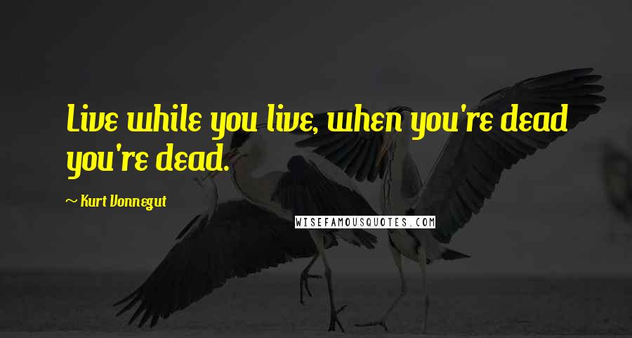 Kurt Vonnegut Quotes: Live while you live, when you're dead you're dead.