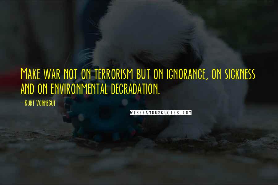 Kurt Vonnegut Quotes: Make war not on terrorism but on ignorance, on sickness and on environmental degradation.