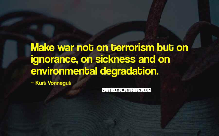 Kurt Vonnegut Quotes: Make war not on terrorism but on ignorance, on sickness and on environmental degradation.