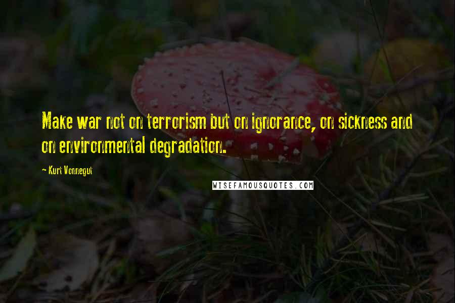 Kurt Vonnegut Quotes: Make war not on terrorism but on ignorance, on sickness and on environmental degradation.