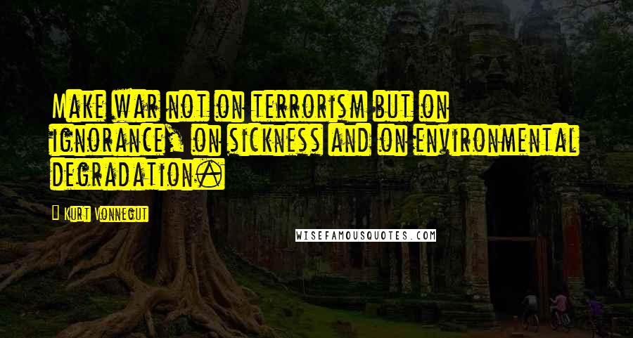 Kurt Vonnegut Quotes: Make war not on terrorism but on ignorance, on sickness and on environmental degradation.