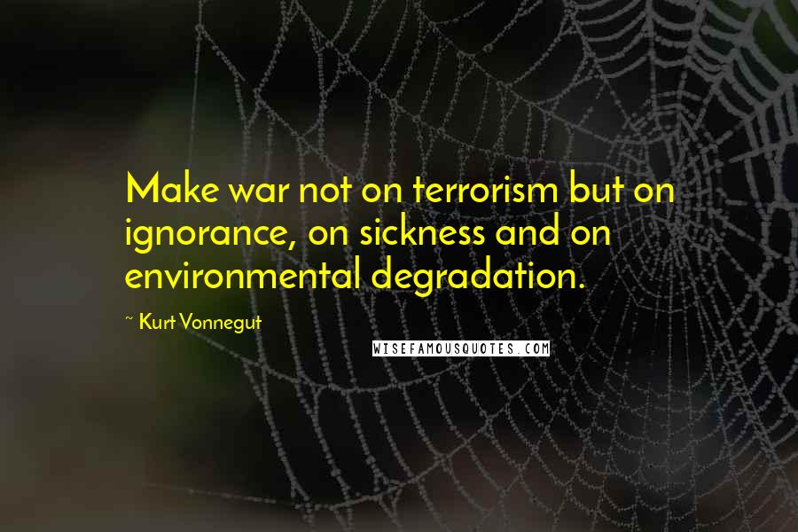 Kurt Vonnegut Quotes: Make war not on terrorism but on ignorance, on sickness and on environmental degradation.