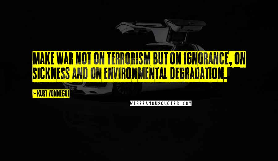 Kurt Vonnegut Quotes: Make war not on terrorism but on ignorance, on sickness and on environmental degradation.