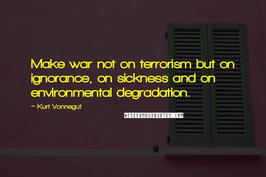 Kurt Vonnegut Quotes: Make war not on terrorism but on ignorance, on sickness and on environmental degradation.