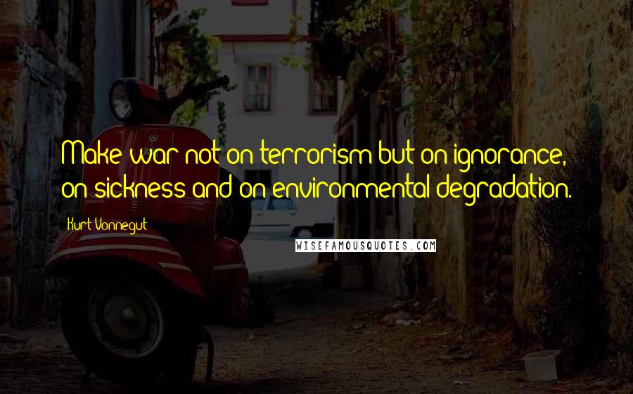 Kurt Vonnegut Quotes: Make war not on terrorism but on ignorance, on sickness and on environmental degradation.