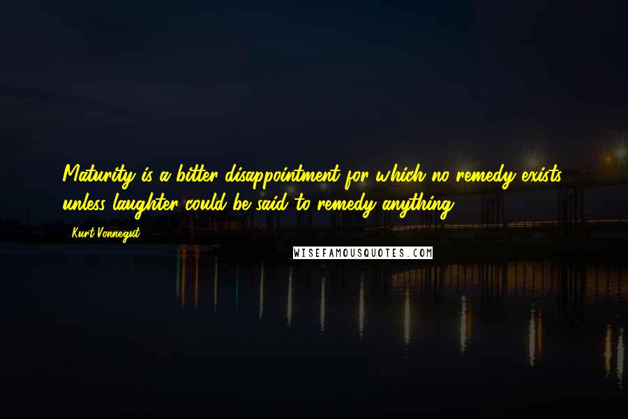 Kurt Vonnegut Quotes: Maturity is a bitter disappointment for which no remedy exists, unless laughter could be said to remedy anything.