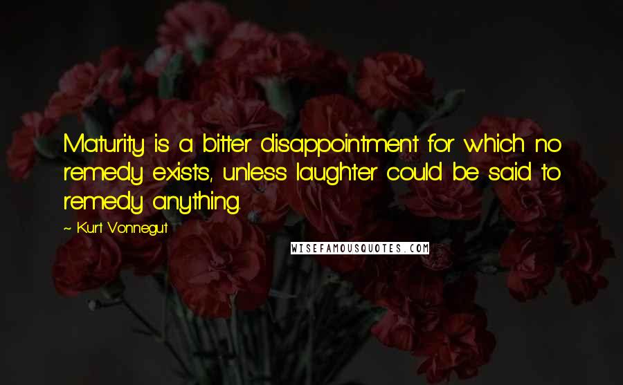 Kurt Vonnegut Quotes: Maturity is a bitter disappointment for which no remedy exists, unless laughter could be said to remedy anything.
