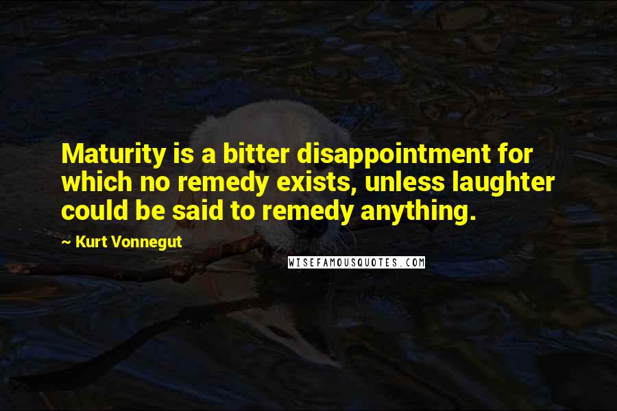 Kurt Vonnegut Quotes: Maturity is a bitter disappointment for which no remedy exists, unless laughter could be said to remedy anything.