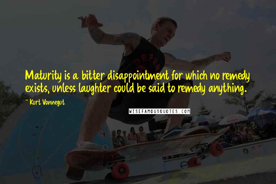 Kurt Vonnegut Quotes: Maturity is a bitter disappointment for which no remedy exists, unless laughter could be said to remedy anything.