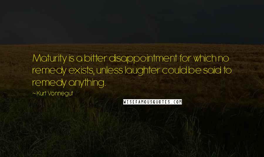 Kurt Vonnegut Quotes: Maturity is a bitter disappointment for which no remedy exists, unless laughter could be said to remedy anything.