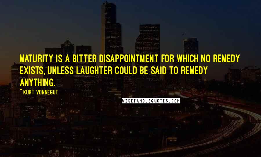 Kurt Vonnegut Quotes: Maturity is a bitter disappointment for which no remedy exists, unless laughter could be said to remedy anything.