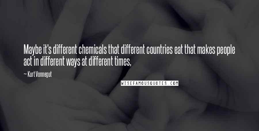 Kurt Vonnegut Quotes: Maybe it's different chemicals that different countries eat that makes people act in different ways at different times,