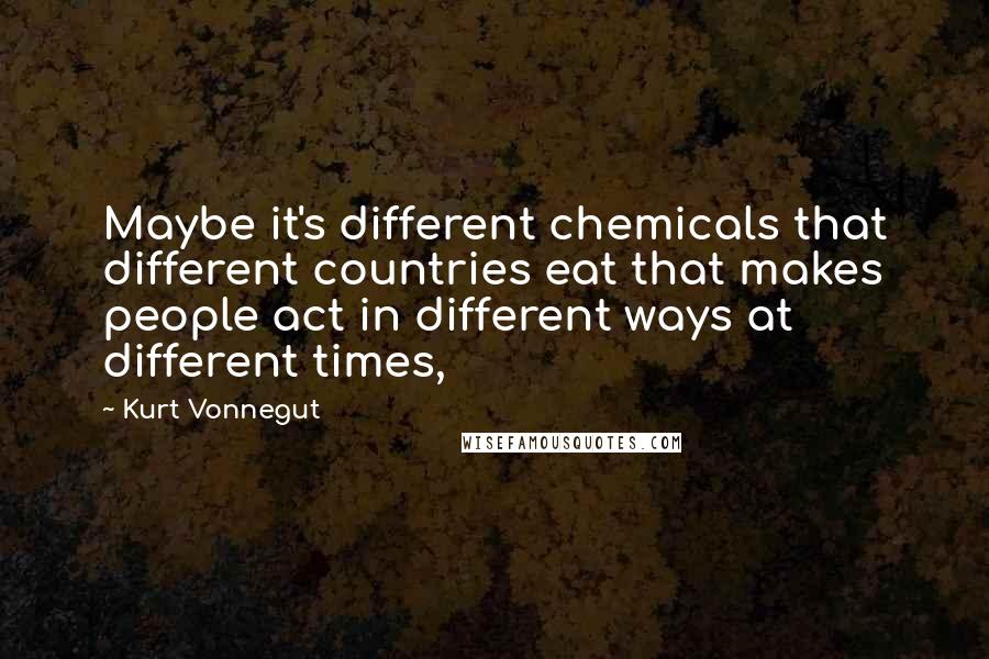 Kurt Vonnegut Quotes: Maybe it's different chemicals that different countries eat that makes people act in different ways at different times,