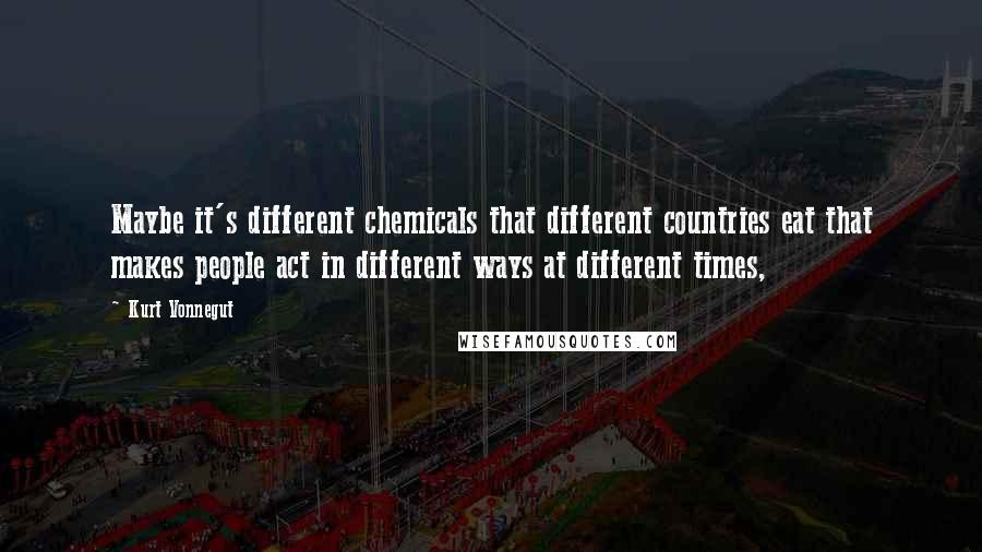 Kurt Vonnegut Quotes: Maybe it's different chemicals that different countries eat that makes people act in different ways at different times,