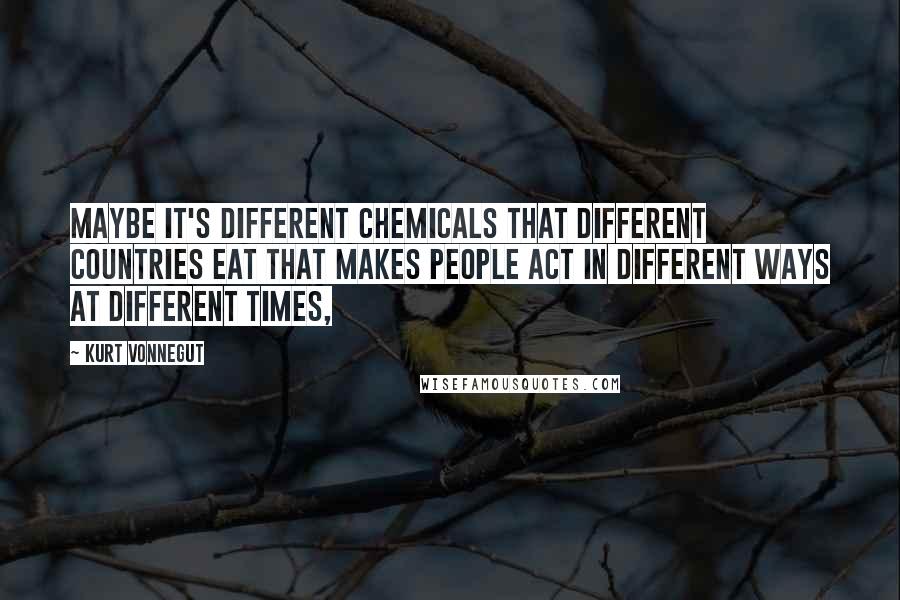 Kurt Vonnegut Quotes: Maybe it's different chemicals that different countries eat that makes people act in different ways at different times,