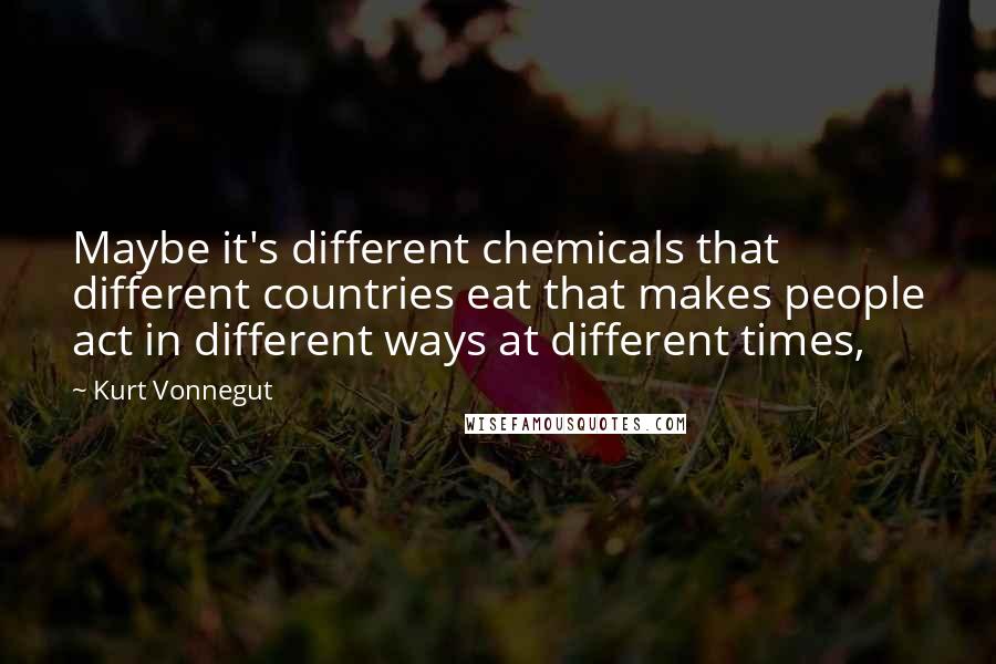 Kurt Vonnegut Quotes: Maybe it's different chemicals that different countries eat that makes people act in different ways at different times,