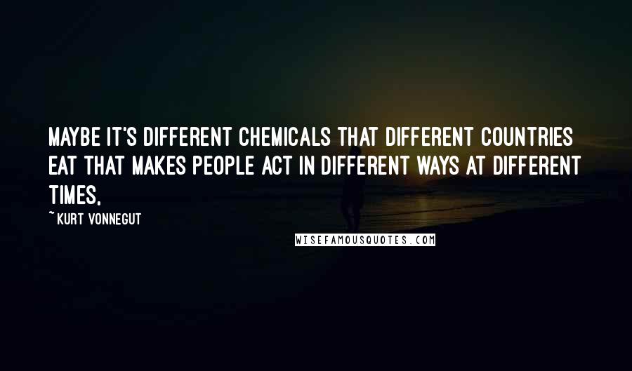 Kurt Vonnegut Quotes: Maybe it's different chemicals that different countries eat that makes people act in different ways at different times,