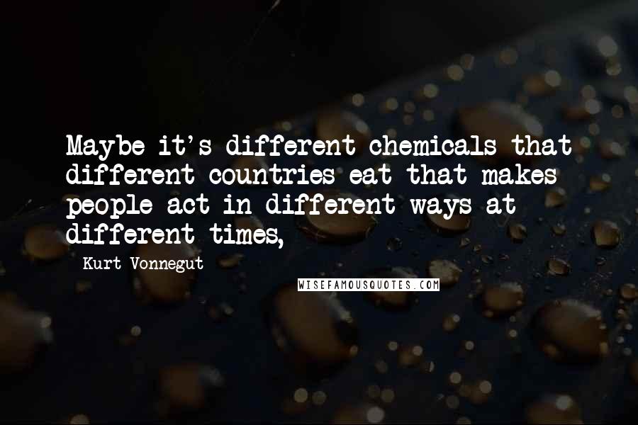 Kurt Vonnegut Quotes: Maybe it's different chemicals that different countries eat that makes people act in different ways at different times,