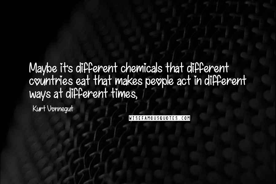 Kurt Vonnegut Quotes: Maybe it's different chemicals that different countries eat that makes people act in different ways at different times,