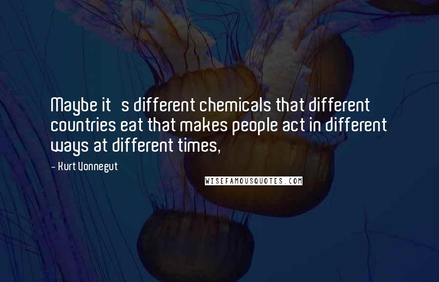 Kurt Vonnegut Quotes: Maybe it's different chemicals that different countries eat that makes people act in different ways at different times,