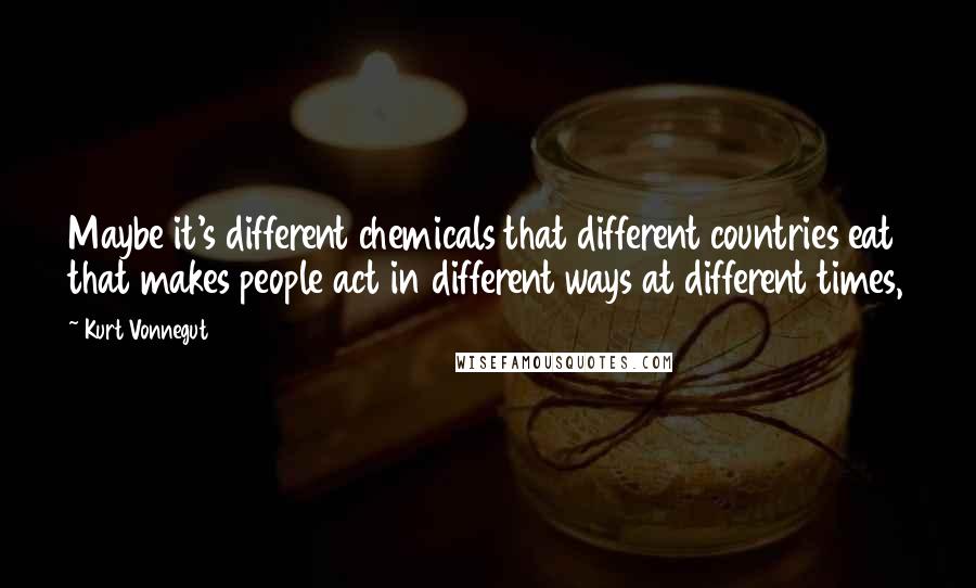 Kurt Vonnegut Quotes: Maybe it's different chemicals that different countries eat that makes people act in different ways at different times,