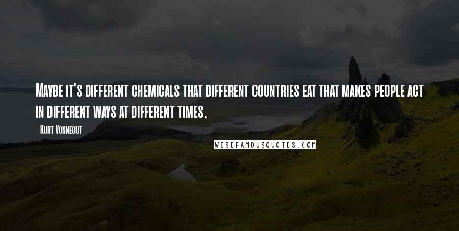 Kurt Vonnegut Quotes: Maybe it's different chemicals that different countries eat that makes people act in different ways at different times,