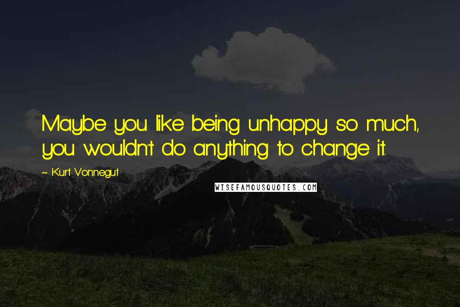 Kurt Vonnegut Quotes: Maybe you like being unhappy so much, you wouldn't do anything to change it.