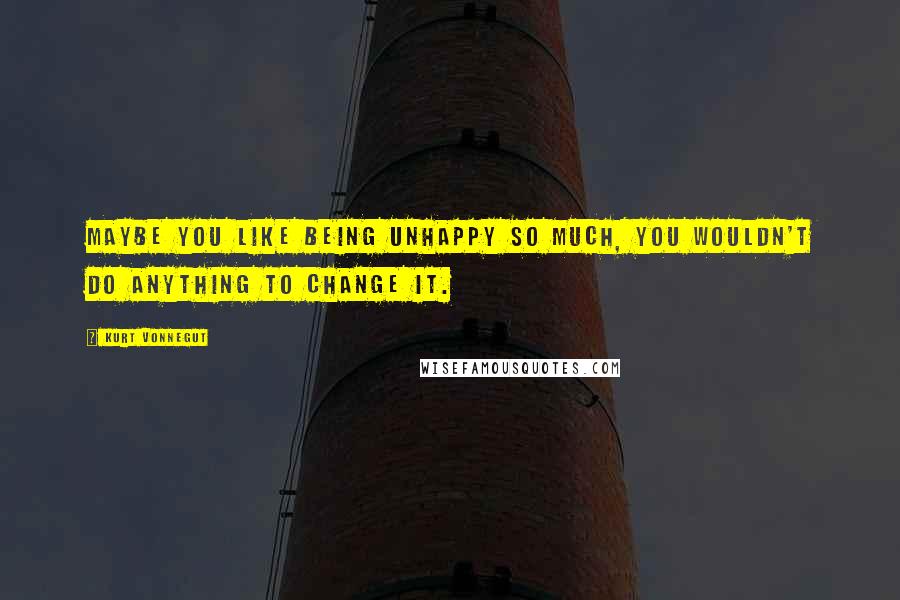 Kurt Vonnegut Quotes: Maybe you like being unhappy so much, you wouldn't do anything to change it.