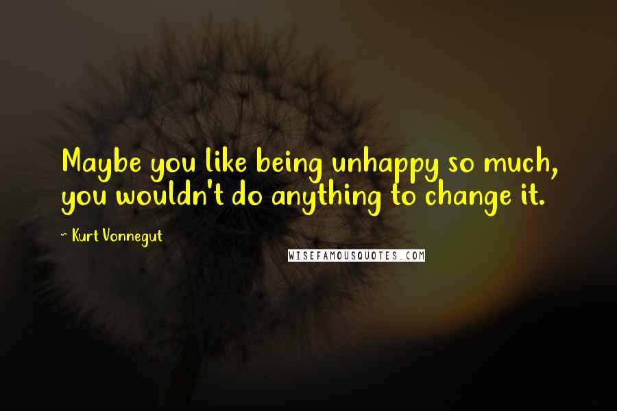 Kurt Vonnegut Quotes: Maybe you like being unhappy so much, you wouldn't do anything to change it.