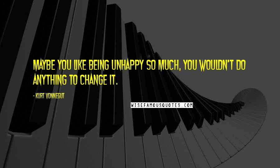 Kurt Vonnegut Quotes: Maybe you like being unhappy so much, you wouldn't do anything to change it.