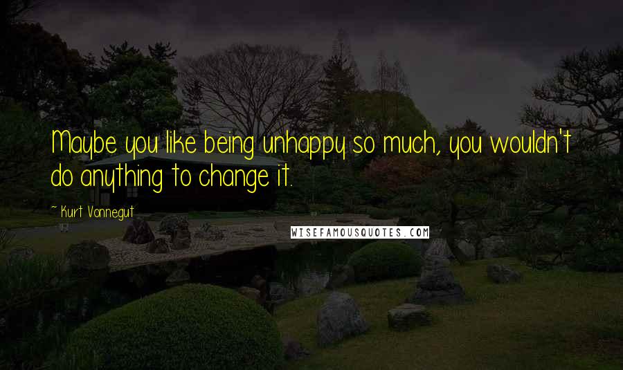 Kurt Vonnegut Quotes: Maybe you like being unhappy so much, you wouldn't do anything to change it.