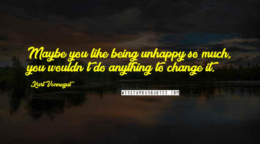 Kurt Vonnegut Quotes: Maybe you like being unhappy so much, you wouldn't do anything to change it.