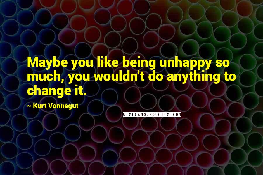 Kurt Vonnegut Quotes: Maybe you like being unhappy so much, you wouldn't do anything to change it.