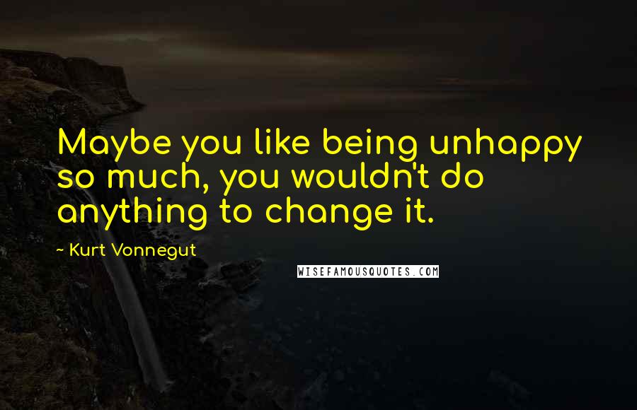 Kurt Vonnegut Quotes: Maybe you like being unhappy so much, you wouldn't do anything to change it.
