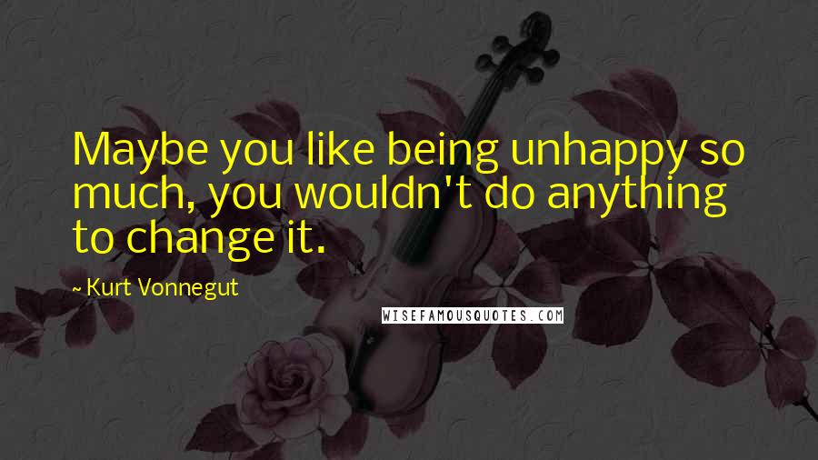 Kurt Vonnegut Quotes: Maybe you like being unhappy so much, you wouldn't do anything to change it.