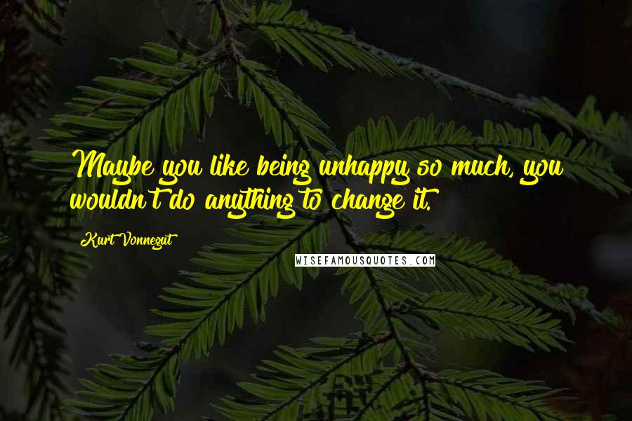 Kurt Vonnegut Quotes: Maybe you like being unhappy so much, you wouldn't do anything to change it.