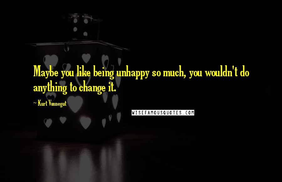 Kurt Vonnegut Quotes: Maybe you like being unhappy so much, you wouldn't do anything to change it.