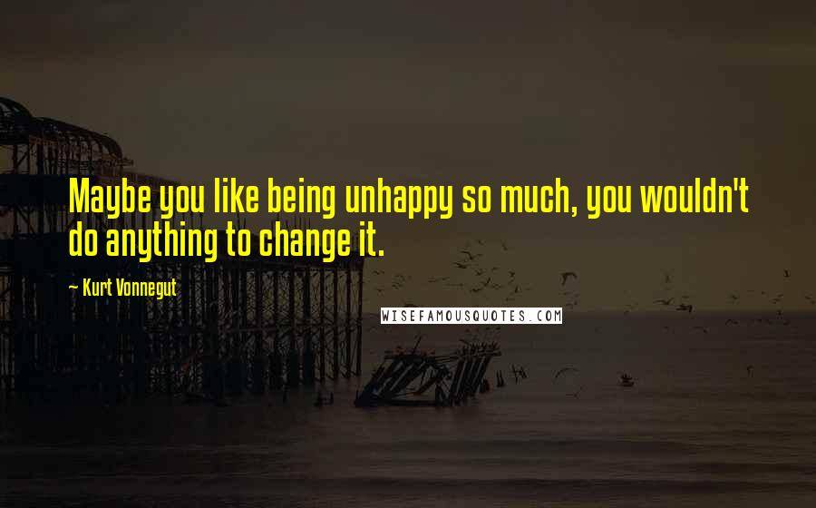 Kurt Vonnegut Quotes: Maybe you like being unhappy so much, you wouldn't do anything to change it.