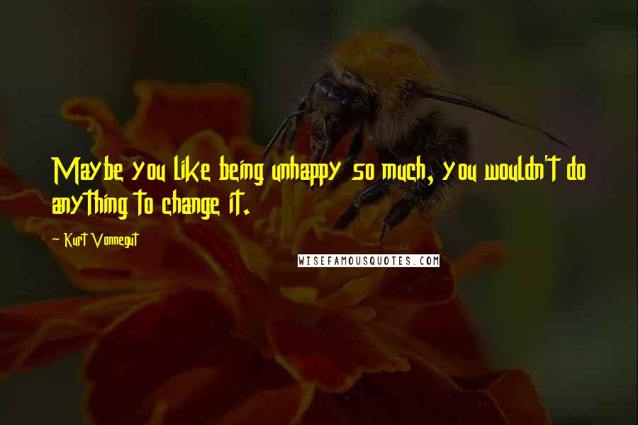 Kurt Vonnegut Quotes: Maybe you like being unhappy so much, you wouldn't do anything to change it.