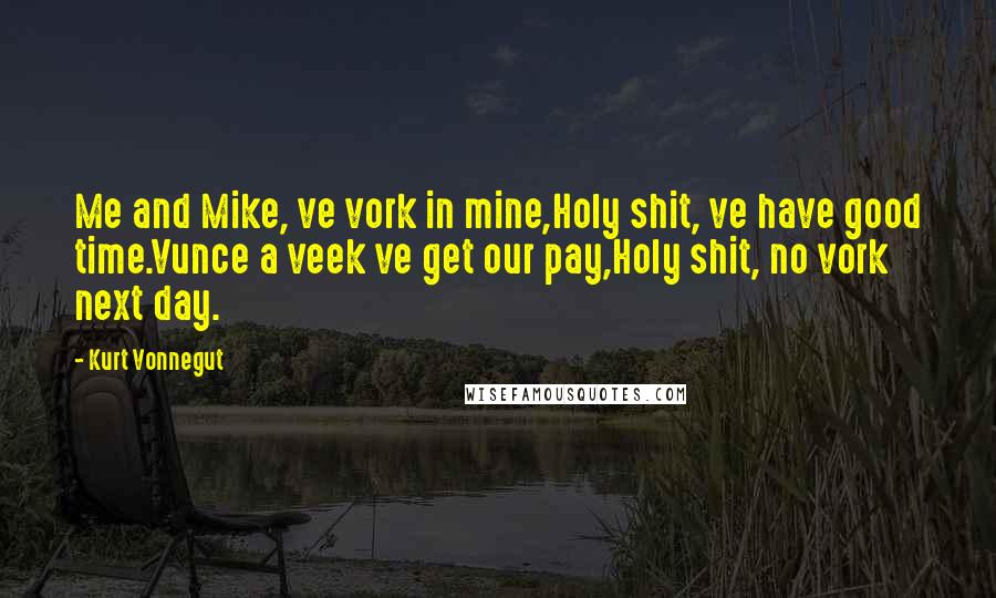 Kurt Vonnegut Quotes: Me and Mike, ve vork in mine,Holy shit, ve have good time.Vunce a veek ve get our pay,Holy shit, no vork next day.