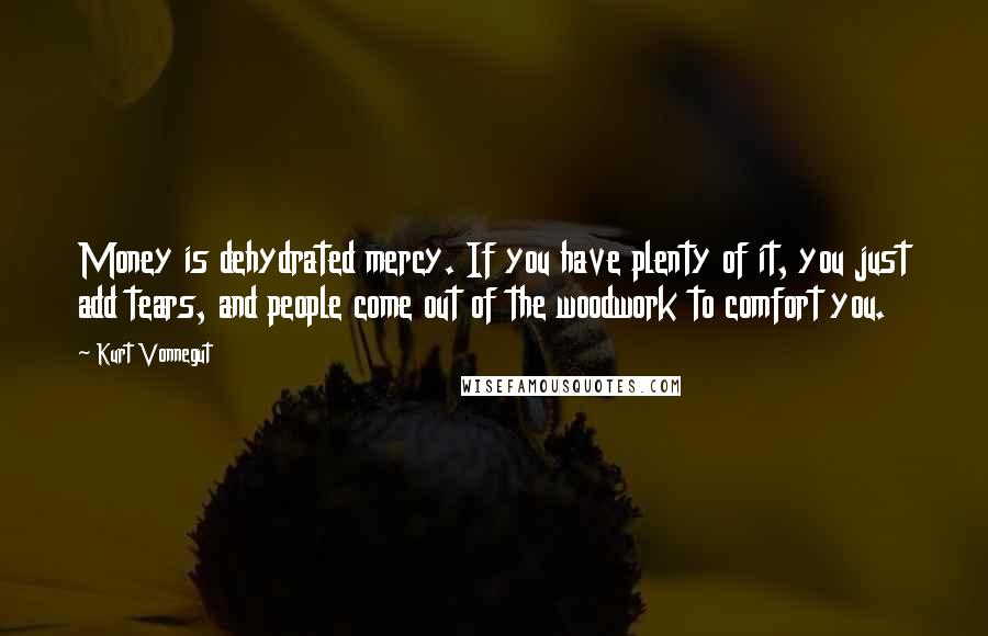 Kurt Vonnegut Quotes: Money is dehydrated mercy. If you have plenty of it, you just add tears, and people come out of the woodwork to comfort you.