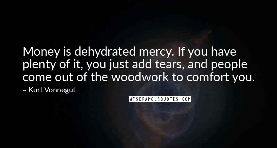 Kurt Vonnegut Quotes: Money is dehydrated mercy. If you have plenty of it, you just add tears, and people come out of the woodwork to comfort you.