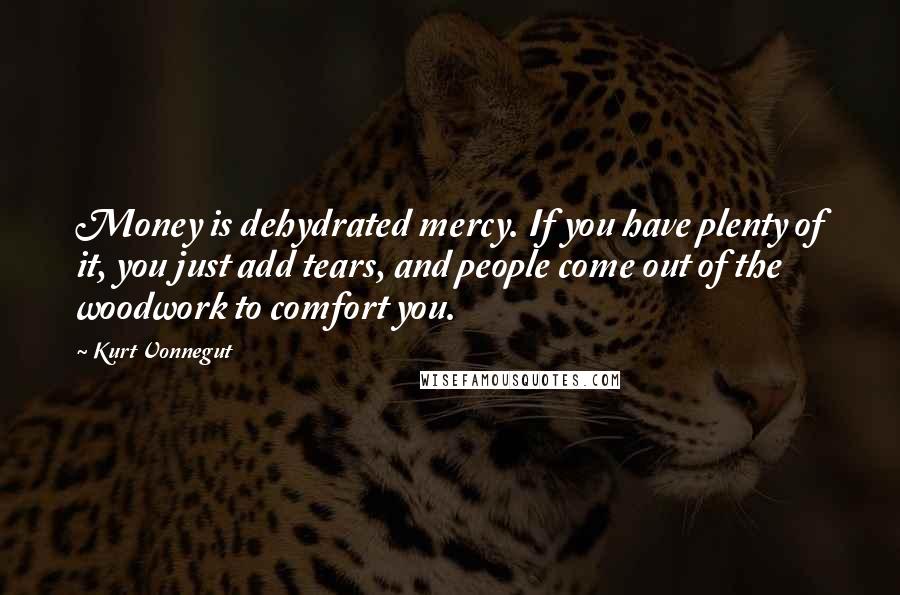 Kurt Vonnegut Quotes: Money is dehydrated mercy. If you have plenty of it, you just add tears, and people come out of the woodwork to comfort you.